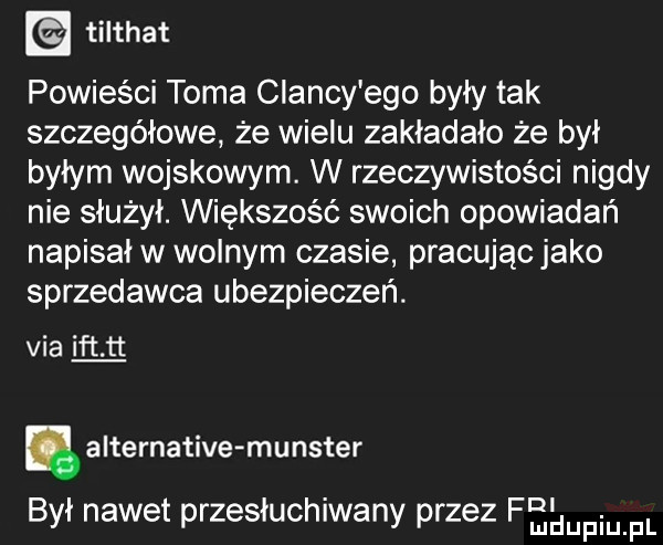 tilthat powieści toma clancy ego były tak szczegółowe że wielu zakładało że był byłym wojskowym. w rzeczywistości nigdy nie służył. większość swoich opowiadań napisał w wolnym czasie pracującjako sprzedawca ubezpieczeń. via ikt tt. alternative munster był nawet przesłuchiwany przez fęeufmpl