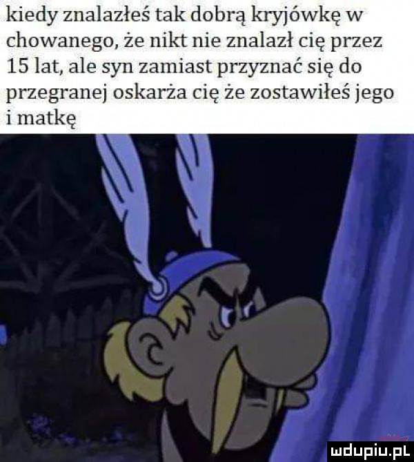 kiedy znalazłeś tak dobrą kryjówkę w chowanego że nikt nie znalazł cię przez    lat ale syn zamiast przyznać się do przegranej oskarża cię że zostawiłeś jego i matkę