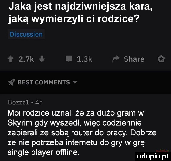 jaka jest najdziwniejsza kara jaką wymierzyli ci rodzice discussmn    k    k stare best comments ho z  l ah moi rodzice uznali że za dużo gram w skyrim gdy wyszedl więc codziennie zabierali ze sobą router do pracy. dobrze że nie potrzeba internetu do gry w grę single plaser offline. mnpm pl