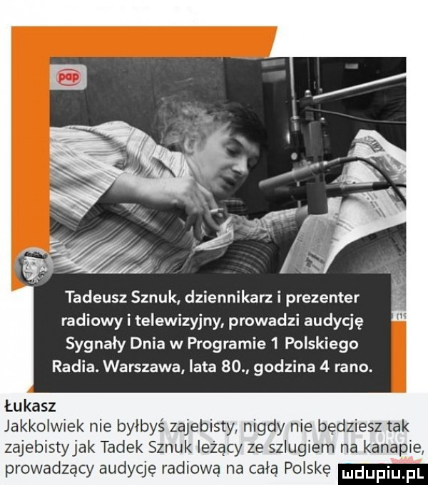 tadeusz sznuk dziennikarki prezenter radiowy i telewizyjny prowadzi audycję sygnały dnia w programie   polskiego radia. warszawa lata    godzina   rano. łukasz jakkolwiek nie byłbyś zajebisty nigdy nie będziesz tak zajebistyjak tadek sznuk leżący ze szlugiem na kanapie prowadzący audycję radiową na celą polskę