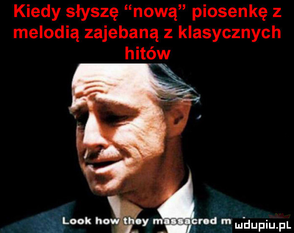kiedy słyszę nową piosenkę z melodią zajebaną z klasycznych hitów look heath y