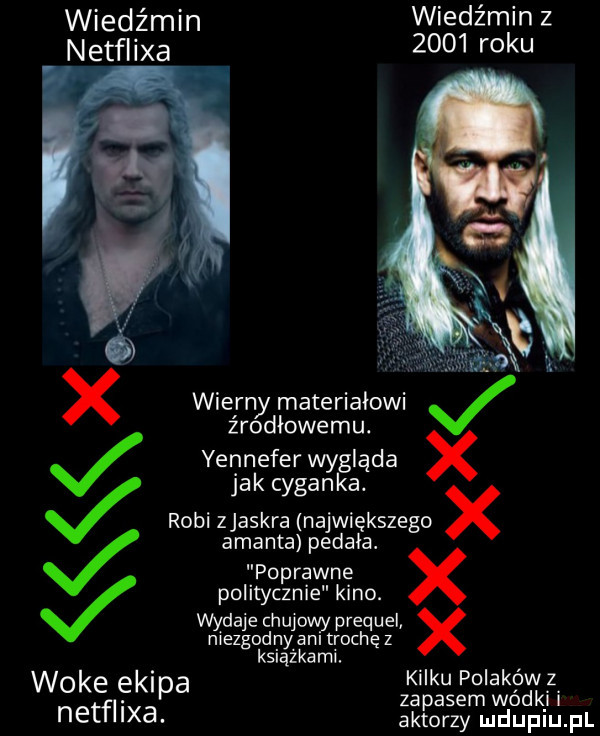 wiedźmin wiedźmin z netflixa      roku x wierny materiałowi j źrodiowemu. yennefer wygląda x jak cyganka. j robi zjaskra największego x amanta pedała. poprawne politycznie kino. wydaje chujowy prequel x niezgodnyani trochę z książkami. woke ekipa kilku polakówz tal. zapasem wódkj i ne xa. aktorzy luduplu il
