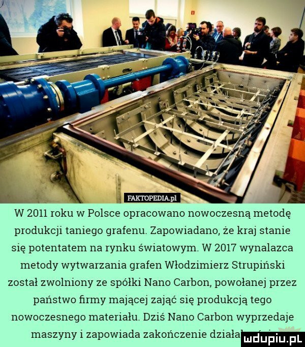 faktopędiąm w      roku w polsce opracowano nowoczesną metodę produkcji taniego grafenu zapowiadane że kraj stanie się potentatem na rynku światowym. w      wynalazca metody wytwarzania grafen włodzimierz strupir r-ki został zwolniony ze spółki nino carson powołanej przez państwo firmy mającej zająć się produkcją tego nowoczesnego materialu dziś nino carson wyprzedaje maszyny i zapowiada zakończenie dziala ludupi f