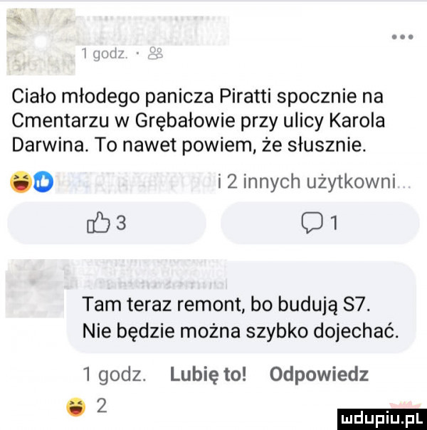 i n ciało młodego panicza piratki spocznie na cmentarzu w grębałowie przy ulicy karola darwina. to nawet powiem że słusznie. o i  innych użytkowni fb   c   tam teraz remont bo budują   . nie będzie można szybko dojechać.   godz. lunięto odpowiedz