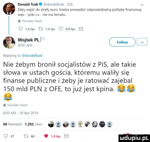 donald tusk. donaldmśk  le v zeby wpis do maly euro trzeba pvuwadzić odpowiedzialną polityke finansową więc peki a nie ma tematu a m   um d sts uw b vi dcnaldtusk nie żebym bronił socjalistów z pis ale takie słowa w ustach gościa któremu walily się finanse publiczne i żebyje ratować zajebal     mld pln z ofe tojużjest kpina. ee r mm. m anoammsonzuw sa remeets       um i ó g q   o. o    a se. um b mdupiu pl