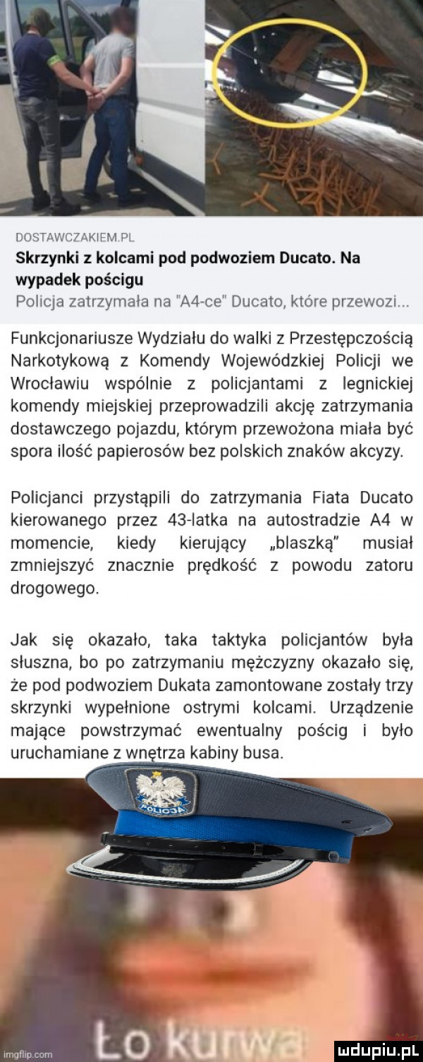 dostawczakiem pl skrzynki z kolcami pod podwoziem ducato. na wypadek pościgu policja zatrzymala na a  ce ducato które przewozt funkcjonariusze wydzialu do walki z przestępczością narkotykową z komendy wojewódzkiej policji we wroclawiu wspólnie z policjantami z legnickiej komendy miejskiej przeprowadzili akcję zatrzymania dostawczego pojazdu którym przewożona miala byc spora ilość papierosów bez polskich znaków akcyzy. policjanci przystąpili do zatrzymania fiata ducato kierowanego przez    iatka na autostradzie a  w momencie kiedy kierujący blaszką musial zmniejszyć znacznie prędkośc z powodu zatoru drogowego. jak sie okazalo taka taktyka policjantów byla sluszna bo po zatrzymaniu mężczyzny okazalo sie że pod podwoziem dukata zamontowane zostały trzy skrzynki wypelnione ostrymi kolcami. urządzenie mające powstrzymać ewentualny pościg i bylo uruchamiane z wn trza kabiny busa. imgtlmmm