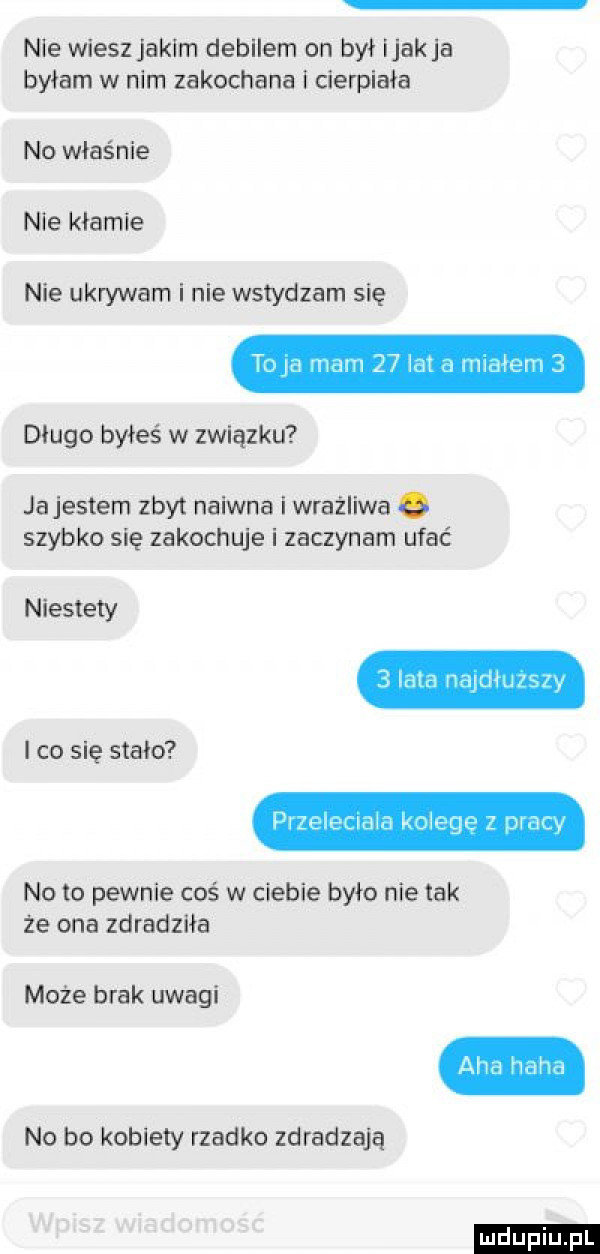 nie wieszjakim debilem on był jakla byłam w nim zakochana i cierpiała no właś nie nie kłamie nie ukrywam i nie wstydzam się długo byłeś w związku ja jestem zbyt naiwna i wrażliwa szybko się zakochuje i zaczynam ufać niestety   lam mpdhmiw i co się stało p le lt ci jh rc eee z dni y no to pewnie coś w ciebie było nie tak że ona zdradziła może brak uwagi no bo kotlety rzadko zdradzają ludu iu. l