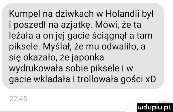 kumpel na dziwkach w holandii był i poszedł na azjatkę. mówi że ta leżała a on jej gacie ściągnął a tam piksele. myślał że mu odwaliło a się okazało żejaponka wydrukowała sobie piksele i w gacie wkładała trollowała gości xd ludu iu. l