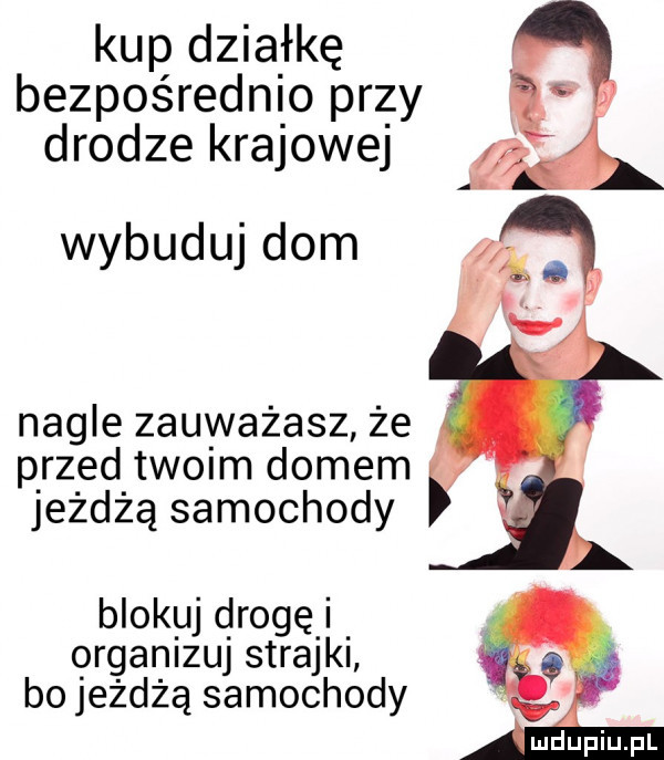 kup działkę bezpośrednio przy drodze krajowej i wybuduj dom nagle zauważasz że p rz ed tw im domem jezdną samochody blokuj drogę qrganizuj strajki bo jeżdżą samochody