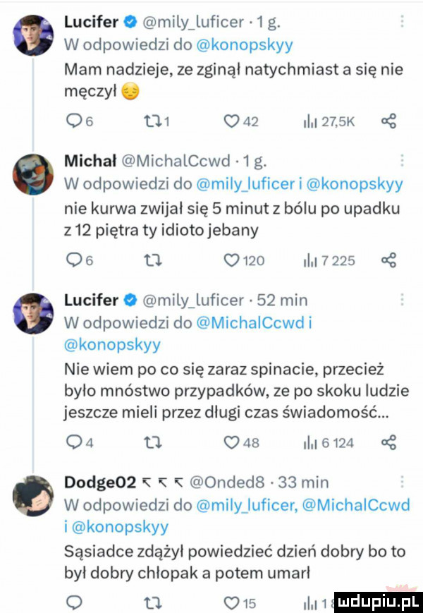 lucyfer o milyiluficer  g. w odpowiedzi do konopskyy mam nadzieje ze zginął natychmiast a się nie męczyi o           i     k nę michal michalchd   g. w odpowiedzi do minjuficer i konopskyy nie kurwa zwijki się   minut z bólu po upadku     piętra ty idiotojebany q  o u         cę lucyfer o milyaluficer    min w odpowiedzi do michalchd i konopskyy nie wiem po co się zaraz spinacie przecież bylo mnóstwo przypadków ze po skoku ludzie jeszcze mieli przez długi czas świadomość    d.          at d dce   ondedb    min w odpowiedzi do mi y luficer. michalchd i konopskyy sąsiadce zdażyi powiedzieć dzień dobry bo to był dobry chłopak a potem umarl u w in