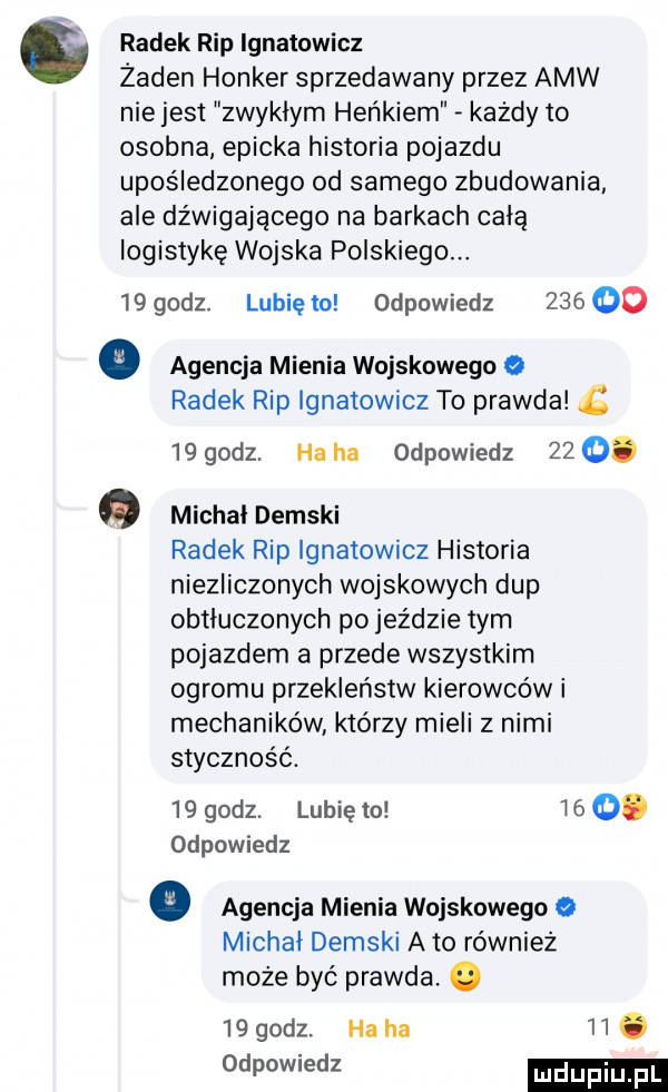 radek rip ignatowicz żaden honker sprzedawany przez amw nie jest zwyklym heńkiem każdy to osobna epicka historia pojazdu upośledzonego od samego zbudowania ale dźwigającego na barkach celą logistykę wojska polskiego.    godz. lubię to odpowiedz     co   agencja mienia wojskowego radek rip ignatowicz to prawda    godz. ha ha odpowiedz    . michal demski radek rip ignatowicz historia niezliczonych wojskowych dup obtluczonych pojeździe tym pojazdem a przede wszystkim ogromu przekleństw kierowców i mechaników którzy mieli z nimi styczność.    godz. lubię to     . odpowiedz   agencja mienia wojskowego michal demski abo również może być prawda. abakankami    godz. ha ha   . odpowiedz