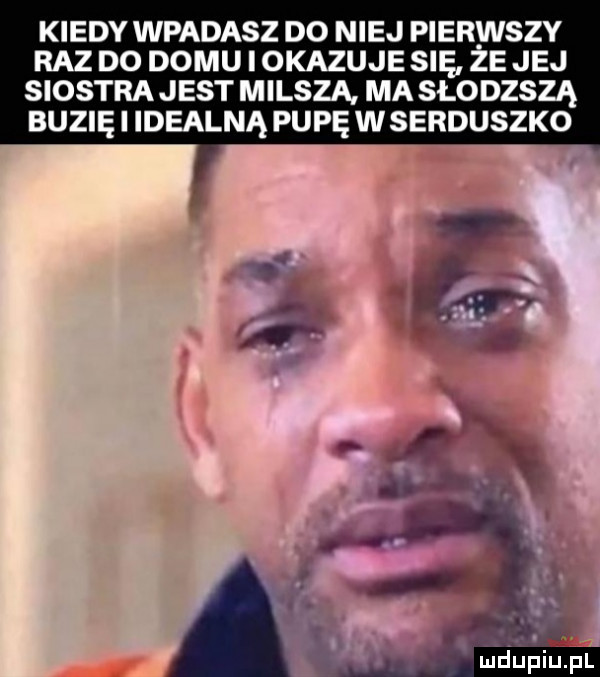 kiedy wpadasz do niej pierwszy raz do domu i okazuje się że jej siostra jest milsza ma słodzszą buzię i idealną pupę w serduszko