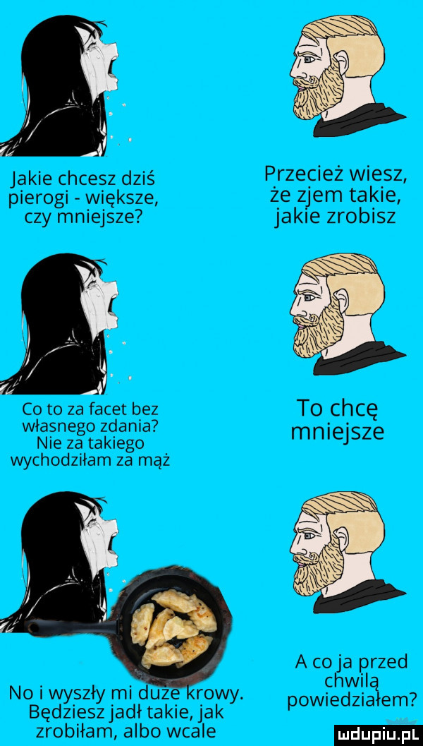 jakie chcesz dziś p rzecież wiersz pierogi większe z e z jem takie czy mniejsze jakie zrobisz co to za facet b ez to chcę własnego zdania mniejsze nie za takiego wychodziłam za mąż a co ja przed chwil powiedzia em no i wyszły mi duze rowy. będzieszjadł takie jak zrobiłam albo wcale