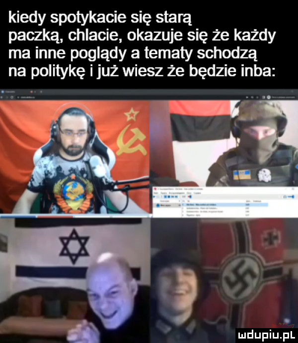 kiedy spotykacie się starą paczką chlacie okazuje się że każdy ma inne poglądy a tematy schodzą na politykę i już wiesz że będzie inba