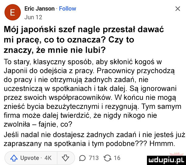 eric janson fellow jun    mój japoński szef nagle przestal dawać mi pracę co to oznacza czy to znaczy że mnie nie lubi to stary. klasyczny sposób aby skłonić kogoś w japonii do odejścia z pracy. pracownicy przychodzą do pracy i nie otrzymują żadnych zadań nie uczestniczą w spotkaniach imak dalej. są ignorowani przez swoich wspolpracownikow. w końcu nie moga znieść bycia bezużytecznymi i rezygnują. tym samym firma może dalej twierdzić że nigdy nikogo nie zwolniła fajnie co jesli nadal nie dostajesz żadnych zadań i nie jesteś już zapraszany na spotkania i tym podobne hmmm. gupvote ak