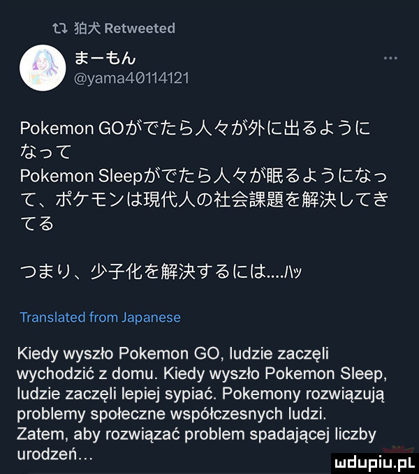 tj     retweeted ﬁ ﬁ u yama         pokemon gofj t t ba         ck   c     c pokemon sleepbf ćf  a     j   c     txﬁ e qﬁﬁa h ﬁ ewrbt te   u x   l   ł  l l  law translated from japanese kiedy wyszlo pokemon go ludzie zaczęli wychodzić z domu. kiedy wyszlo pokemon sleep ludzie zaczęli lepiej sypiać. pokemony rozwiązują problemy spoleczne współczesnych ludzi. zatem aby rozwiązać problem spadającej liczby urodzeń