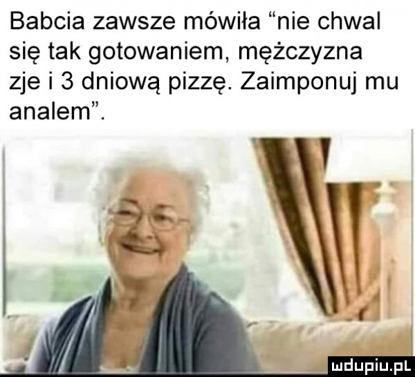 babcia zawsze mówiła nie chwal się tak gotowaniem mężczyzna zje i   dniową pizzę. zaimponuj mu amalem