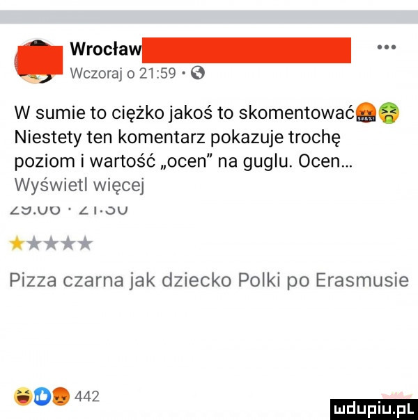 wrocław wczoraj o         w sumie to ciężko jakoś to skomentować. niestety ten komentarz pokazuje trochę poziom i wartość ocen na guglu. ocen. wyświetl więcej     u  l i ju ttﬁﬁw pizza czarna jak dziecko polki po erasmusie