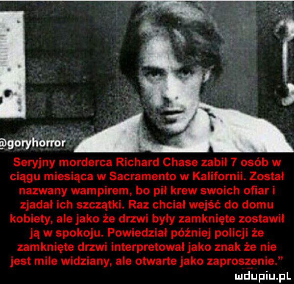 goryliorłorf seryjny morderca richard chale zabil   osób w ciągu miesiąca w sacramento w kalifornii. zostal nazwany wampirem bo pil krew swoich ofiar i zjadal ich szczątki. raz chcial wejść do domu kobiety. ale jako że drzwi były zamknięte zostawil ją w spokoju. powiedzial później policji że zamknięte drzwi interpretowal jako znak że nie jest mile widziany ale otwarte jako zaproszenie mdiniu pl