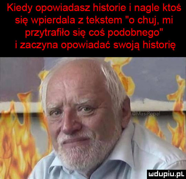 kiedy opowiadasz historie i nagle ktoś się wpierdala z tekstem o chuj mi przytrafiło się coś podobnego i zaczyna opowiadać swoją historię św i r.     i