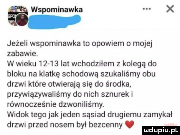 wspominawka jeżeli wspominawka to opowiem o mojej zabawie. w wieku       lat wchodziłem z kolegą do bloku na klatkę schodową szukaliśmy obu drzwi które otwierają się do środka. przywiązywaliśmy do nich sznurek i równocześnie dzwoniliśmy. widok tego jakjeden sąsiad drugiemu zamykał drzwi przed nosem byl bezcenny