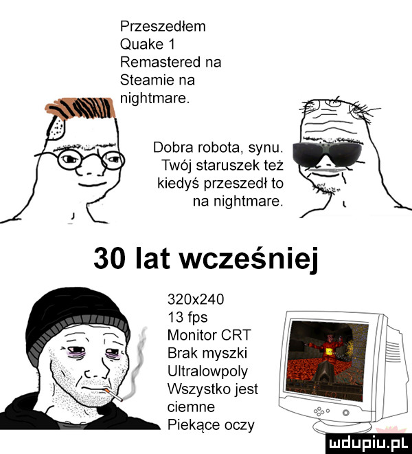 przeszedłem quake   remastered na steamie na nightmare. debra robota synu twój staruszek tez kiedys przeszedł to na nightmare    x       fps monitor crt brak myszki uitralowpoiy wszystko jest ciemne piekące oczy