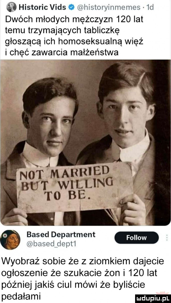 historic vids o historyinmemes  d dwóch młodych mężczyzn     lat temu trzymających tabliczkę głoszącą ich homoseksualną więź i chęć zawarcia małżeństwa based department basedfdepti wyobraź sobie że z ziomkiem dajecie ogłoszenie że szukacie żon i     lat później jakiś ciul mówi że byliście pedałami