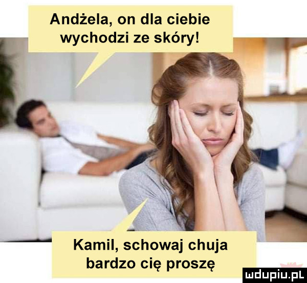 andżela on dla ciebie wychodzi ze skóry kamil schowaj chuja bardzo cię proszę ludu iu. l