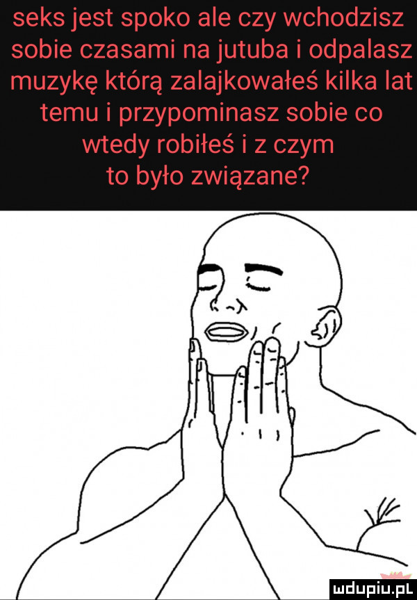 seks jest spoko ale czy wchodzisz sobie czasami na jujuba i odpalasz muzykę którą zalajkowałeś kilka lat temu i przypominasz sobie co wtedy robiłeś i z czym to było związane