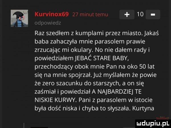 kurvinox   jhvw uilqhiu    raz szedłem z kumplami przez miasto. jakaś baba zahaczyła mnie parasolem prawie zrzucając mi okulary. no nie dałem rady i powiedziałem jebac stare baby przechodzący obok mnie pan na oko solar się na mnie spojrzał. już myślałem że powie że zero szacunku do starszych a on się zaśmiał i powiedziała najbardziej te niskie kurwy. pani z parasolem w istocie była dość niska i chyba to słyszała. kurtyna