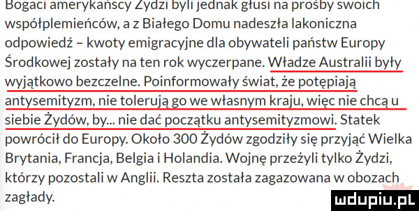 bogacl amerykanscy lydzl bell jednak gaus na prosby swoccn współplemieńców a z bialego domu nadeszla lakoniczna odpowiedź kwoty emigracyjne dla obywateli państw europy środkowej zostały na ten rok wyczerpane. wladze australii byly wyjątkowo bezczelne. poinformowaly świat że potępiają antysemityzm nie tolerują go we wlasnym kraju więc nie chcą u siebie żydów by. nie dać początku antysemityzmowi. statek powrócil do europy. okolo     żydów zgodzily się przyjąć wielka brytania francja. belgia i holandia. wojnę przeżyli tylko żydzi. którzy pozostali w anglii. reszta zostala zagazowana w obozach