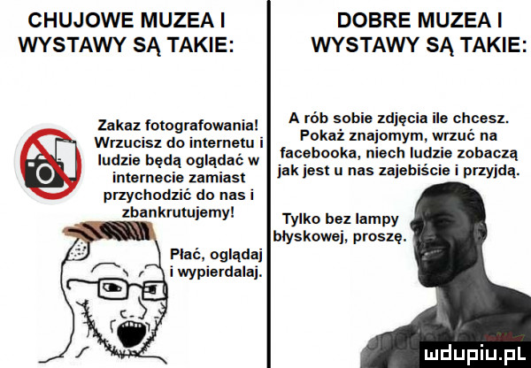 chujowe muzea i dobre muzea i wystawy są takie wystawy są takie a rób sobie zdjęcia ile chcesz. pokaż maiomym. wrxul na lacebooka niech ludzie zobaczą ink ihs u nas uiebiśc i przyjdą. zakaz fotografowania erucisz do inmrnetu i ludzie będą oglądać w internecie zamiast przychodzié do nas i lbankrutujemy tylko bez lampy blyskawei. proszę. płać ogląda i wypierdalaj