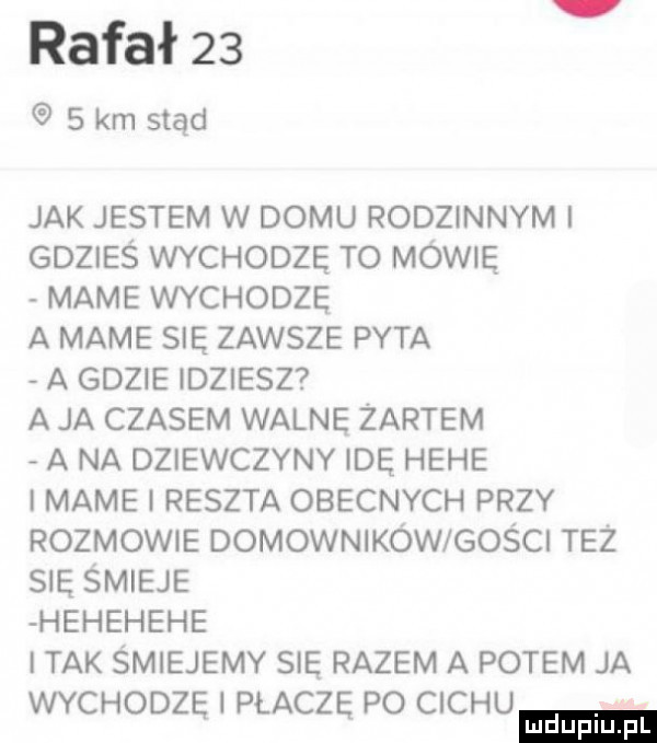 rafał      km stąd jak jestem w domu rodzinnym gdzieś wychodzę to mówię mame wychodzę a mame się zawsze pyta a gdzie idziesz a ja czasem walne żartem a na dziewczyny idę hebe i mame i reszta obecnych przy rozmowie domowników gości też się śmieje hehehehe tak smiejemy sie razem a potem ja wychodzę i płaczę po cechu