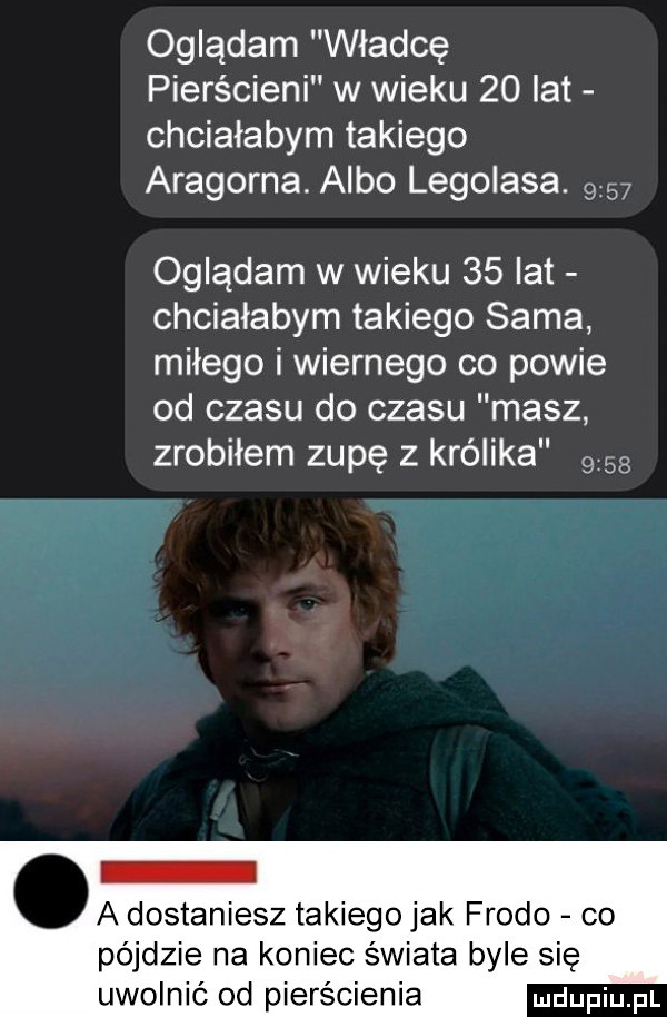 oglądam władcę pierścieni w wieku    lat chciałabym takiego aragorna. albo legolasa.      oglądam w wieku    lat chciałabym takiego sama miłego i wiernego co powie od czasu do czasu masz zrobiłem zupę z królika      o a dostaniesz takiego jak frodo co pójdzie na koniec świata byle się uwolnić od pierścienia
