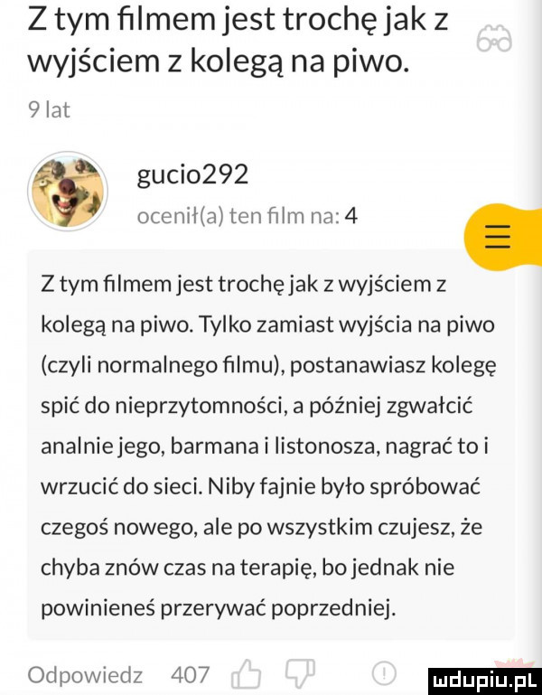 z tym ﬁlmem jest trochę jak z wyjściem z kolegą na piwo.   lat guci     ocenllla ten ﬁlm na   z tym ﬁlmem jest trochęjak z wyjściem z kolegą na piwo. tylko zamiast wyjścia na piwo czyli normalnego filmu postanawiasz kolegę spić do nieprzytomności a później zgwałcić analniejego barmana i listonosza nagrać toi wrzucić do sieci niby fajnie było spróbować czegoś nowego ale po wszystkim czujesz że chyba znów czas na terapię bojednak nie powinieneś przerywać poprzedniej. odpowiedz