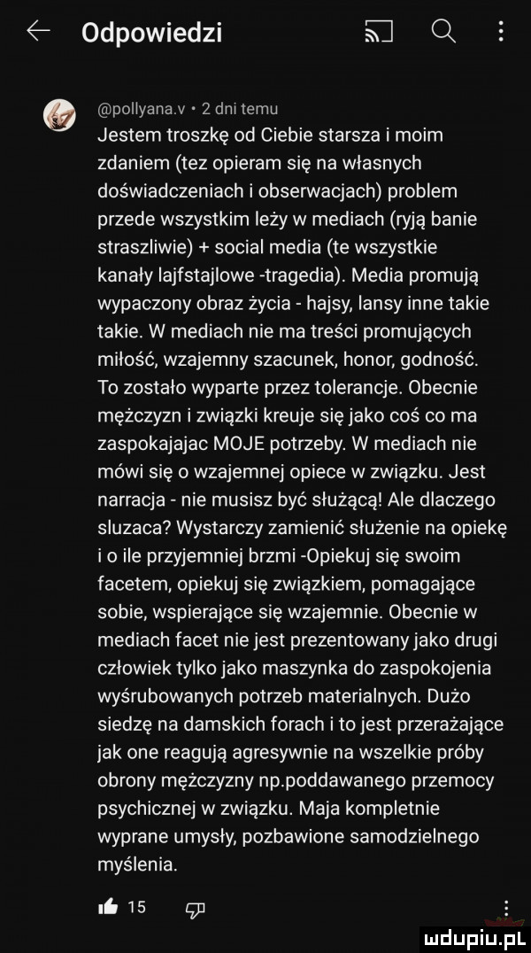 odpowiedzi e q pollyana v   dni temu jestem troszkę od ciebie starsza i moim zdaniem tez opieram się na wlasnych doświadczeniach i obserwacjach problem przede wszystkim leży w mediach ryją banie straszliwie socjal media te wszystkie kanaly iajfstajlowe tragedia. media promują wypaczony obraz życia hajsy iansy inne takie takie. w mediach nie ma treści promujących miłość wzajemny szacunek honor godność. to zostalo wyparte przez tolerancje. obecnie mężczyzn i związki kreuje się jako coś co ma zaspokajajac moje potrzeby. w mediach nie mówi się o wzajemnej opiece w związku jest narracja nie musisz być służącą ale dlaczego sluzaca wystarczy zamienic służenie na opiekę io ile przyjemniej brzmi opiekuj się swoim facetem opiekuj sie związkiem pomagające sobie wspierające się wzajemnie. obecnie w mediach facet niejest prezentowanyjako drugi czlowiek tylko jako maszynka do zaspokojenia wyśrubowanych potrzeb materialnych. dużo siedzę na damskich forach i tojest przerażające jak one reagują agresywnie na wszelkie próby obrony mężczyzny np poddawanego przemocy psychicznej w zwiazku. maja kompletnie wyprane umysly pozbawione samodzielnego myślenia. ni    c