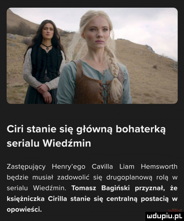 cini stanie się główną bohaterką serialu wiedźmin zastępujący henry ego camilla liam hemsworth będzie musiał zadowolić się drugoplanową rolę w serialu wiedźmin. tomasz bagiński przyznal. że księżniczka cirilla stanie się centralną postacią w opowieści. mduplu pl