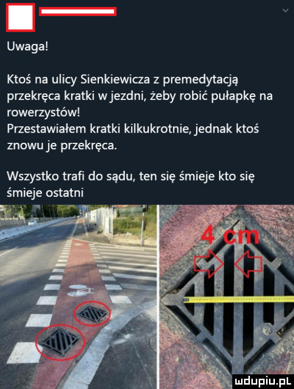 uwaga ktoś na ulicy sienkiewicza z premedytacją przekręca kratki wjezdni żeby robić pułapkę na rowerzystów przestawiałem kratki kilkukrotnie jednak ktoś znowuje przekręca. wszystko traﬁ do sądu ten się śmieje kto się śmieje ostatni