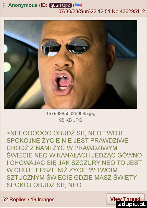 anonymous  d e          sun          no           is                  ng    kb jpg neeoooooo obudż sie neo twoje spokojne zycie nie jest prawdziwe chodż z nami zyc w prawdziwym świecie neo w kanałach jedząc gówno i chowając się jak szczury neo to jest w chuj lepsze niz życie w twoim sztucznym swiecie gdzie masz swiety spokój obudż się neo    repiies    images vi. abakankami. mduplu pl