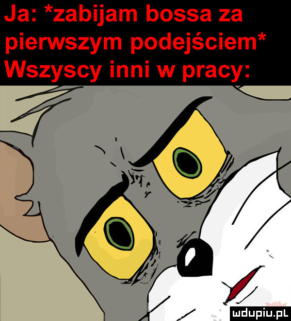 ja zabijam bossa za pierwszym podejściem wszyscy inni w pracy