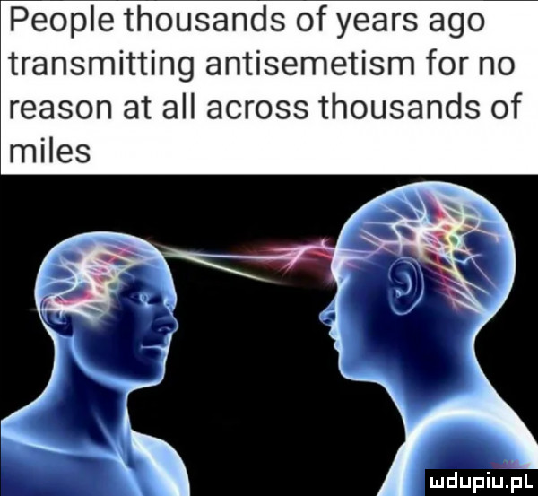 people thousands of yeats ago transmitting antisemetism for no reason at all across thousands of miles