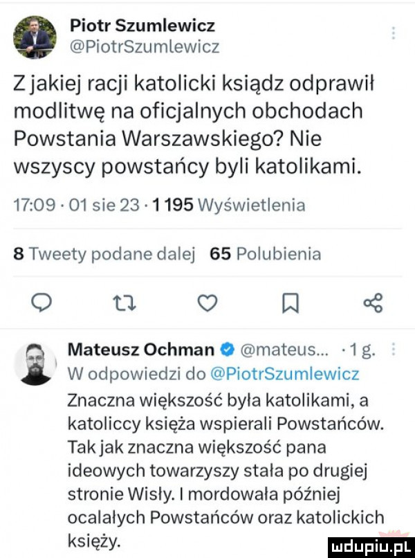 piotr szumlewicz piotrszumlewicz zjakiej racji katolicki ksiądz odprawil modlitwę na oficjalnych obchodach powstania warszawskiego nie wszyscy powstańcy byli katolikami.       o  sie         wyświetlenia   tweety podane dalej    polubienia o m o m mateusz ochman o mateus.   g. w odpowiedzi do piotrszumlewicz znaczna większość byla katolikami a katoliccy księża wspierali powstańców. takjak znaczna większość pana ideowych towarzyszy stala po drugiej stronie wisly mordowala później ocalałych powstańców oraz katolickich księży