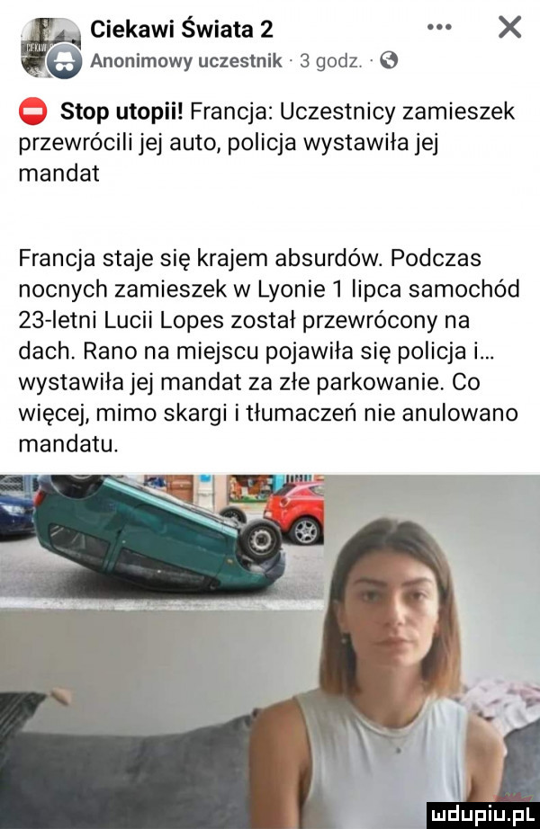 ciekawi świata   x   anonimowy uczestnik   godz   stop utopii francja uczestnicy zamieszek przewrócili jej auto policja wystawiła jej mandat francja staje się krajem absurdów. podczas nocnych zamieszek w lyonie   iipca samochód    istni luwii lopes został przewrócony na dach. rano na miejscu pojawiła się policja i. wystawiła jej mandat za zje parkowanie co więcej mimo skargi i tłumaczeń nie anulowano mandatu