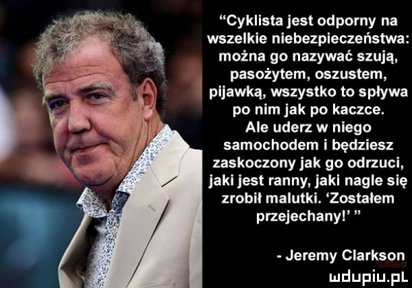 cyklista jest odporny na wszelkie nlebezpleczeństwa mocna go nazywać szuja pasożytem oszustem pijawką wszystko to spływa po nim jak po kaczce. ale uderz w niego samochodem i będziesz zaskoczony jak go odrzuci jarl jest ranny jarl nagle się zrobil malutki. zostałem przejechanyl jeremy clarkson