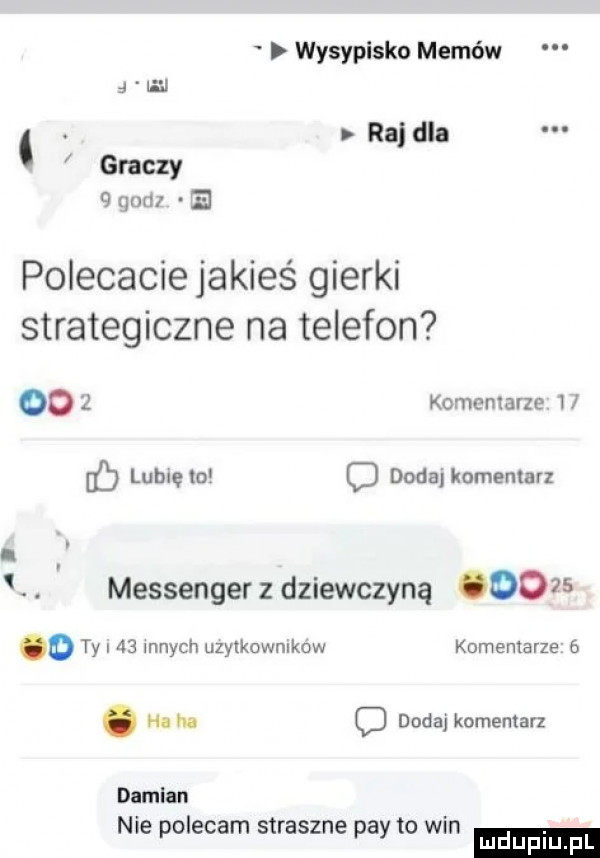 wysypisko memów wan. rajdla graczy   jud e polecacie jakieś gierki strategiczne na telefon      komentarze i ﬂ lubię to c dodaj komentarz. messenger z dziewczyną      o ty i    innych uzytkownlkow komentarze  . haba d dodaj komentarz damian nie polecam straszne phy to win mduplu pl