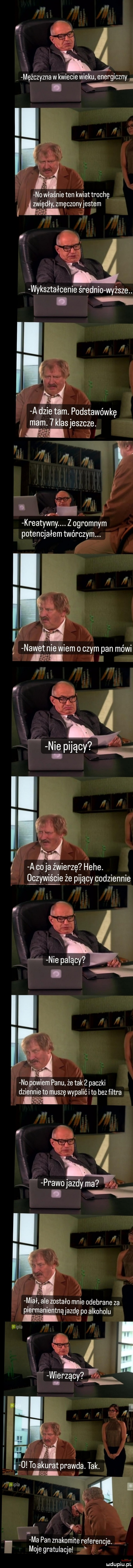 u     mężczyzna w kwiecie wieku. energiczny. no właśnie ten kwiat trochę zwiędły zmęczonyjestem ames. ll w i wykształcenie średnio wyrw. a dmie tam. podstawówkę mam.   klas jeszcze. abakankami m i ł kreatywny. z ogromnym potencjałem twórczym. nawet nie wiem o czym pan mówi le a l a co ja źwierzę hebe. o czwae że pijący codziennie n n no powiem panu że tak   paczki dziennie to muszę wypalić i to bez filtra miał ale zostało mnie odebrane za piel manientną jazdę po alkoholu iipla v wir   wierzący l   to akurat prawda tak.   ilpla aw v   v k i ma pan znakomitereferencje. abakankami moje gratulacje f