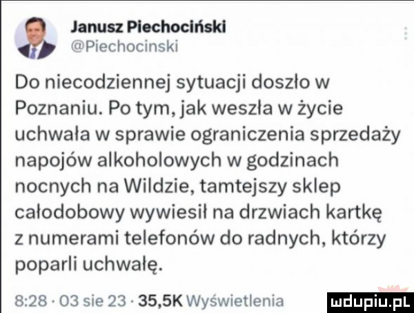 wpiechocinski janusz piochoclńskl do niecodziennej sytuacji doszlo w poznaniu. po tym jak weszla w życie uchwala w sprawie ograniczenia sprzedaży napojów alkoholowych w godzinach nocnych na wildzie tamtejszy sklep całodobowy wywiesil na drzwiach kartkę z numerami telefonów do radnych którzy poparli uchwalę.         sie        k wyświetlenia