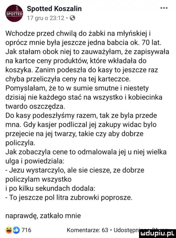 spotted koszalin   gru      e wchodze przed chwilą do żabki na młyńskiej i oprócz mnie byla jeszczejedna babcia ok.    lat. jak stalam obok niej to zauważyłam że zapisywala na kartce ceny produktów które wkladaia do koszyka. zanim podeszła do kasy tojeszcze raz chyba przeliczyła ceny na tej karteczce. pomyslalam że to w sumie smutne i niestety dzisiaj nie każdego stać na wszystko i kobiecinka twardo oszczędza do kasy podeszłyśmy razem tak ze byla przede mna. gdy kasjer podliczal jej zakupy widac bylo przejecie na jej twarzy takie czy aby dobrze policzyla. jak zobaczyla cene to odmalowala jej u niej wielka ulga i powiedziala jezu wystarczylo ale sie ciesze ze dobrze policzylam wszystko ipo kilku sekundach dodala to jeszcze pol litra zubrowki poprosze. naprawdę zatkalo mnie o     komentarze    udostepnm
