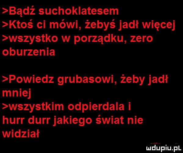 bądź suchoklatesem ktos ci mówi żebyś jadł więcej wszystko w porządku zero oburzenia powiedz grubasowi żeby jadł mniej wszystkim odpierdala i hurr durrjakiego świat nie widział mhiniu pl