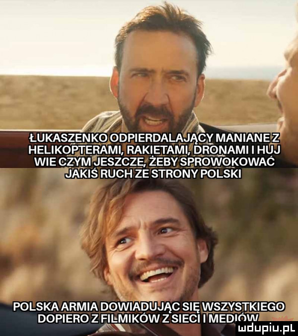 q łukaszenko odpierdalający maniane z helikopterami rakietami dronami i huj wie czym jeszcze żeby sprowokowac jakiś ruch ze strony polski i polska armia dowiabąując się wszystkiego dopiero z filmikówz sieci mejlów luduplu. pl